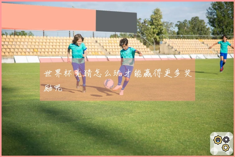 世界杯竞猜怎么玩才能赢得更多奖励呢