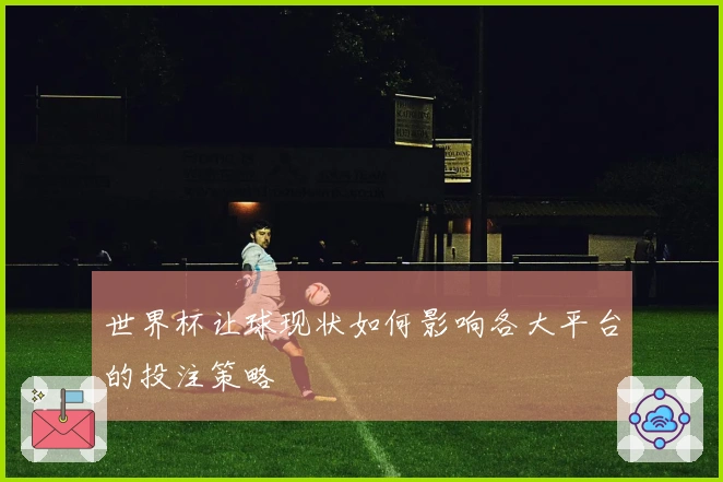 世界杯让球现状如何影响各大平台的投注策略
