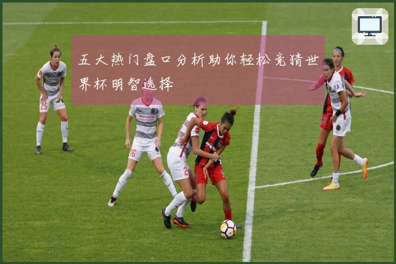 五大热门盘口分析助你轻松竞猜世界杯明智选择