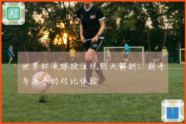 世界杯滚球投注规则大解析：新手与老手的对比体验